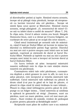 Oglinda inimii omului                                    39

al diavoleştilor patimi şi ispite. Sim ind starea aceasta,
începe să-şi plângă via a pierdută, începe să stropeas-
că cu lacrimi trecutul său cel păcătos... Începe să
simtă lipsa unui ajutor şi Mântuitor. Sim ind starea
aceasta, strigă plângând: „O, nenorocitul de mine! Ci-
ne mă va izbăvi dintr-o astfel de moarte?“ (Rom 7, 24).
În clipa asta, Cerul îi aduce vestea cea bună: Sângele
Domnului Iisus, care s-a vărsat pe Crucea Golgotei, ne
cură eşte de orice păcat şi ne scapă din orice moarte...
     Când omul înaintează pe această cale de mântui-
re, când îl lasă pe Duhul Sfânt să lucreze în inima lui,
diavolul cu dobitoceştile patimi fuge speriat. Diavolul
nu mai are nici o putere asupra unei inimi care se lasă
aprinsă, cuprinsă şi cârmuită de darul şi harul Du-
hului Sfânt. Patimile şi ispitele nu mai au nici o putere
asupra unei inimi în care a început să lucreze darul şi
harul Duhului Sfânt.
     Un lucru trebuie să ştim: începutul mântuirii
noastre sufleteşti este în clipa în care sim im starea
noastră cea păcătoasă.
     Cunoaşterea stării tale celei păcătoase, cunoaşte-
rea deplină a stării grozave în care te afli, în care te-a
adus păcatul, este începutul şi temelia mântuirii tale
sufleteşti. Carul mântuirii tale sufleteşti nu pleacă la
drum când i-ai pus în gând să te laşi de păcate, ci
pleacă în clipa când î i sim i ticăloşia în care trăieşti...
Pleacă în clipa când înfrângerea pentru păcat î i stră-
punge ca un fulger inima... Când smerenia şi umilin a
te apleacă în genunchi să strigi: „Doamne, sunt un
păcătos, sunt un mare păcătos, sunt cel mai mare pă-
cătos!... Sunt vrednic de osândă, vrednic de pedeapsă
şi pieire pentru păcatele şi fărădelegile mele!“.
     Scripturile sunt pline de suflete care s-au mântuit
 
