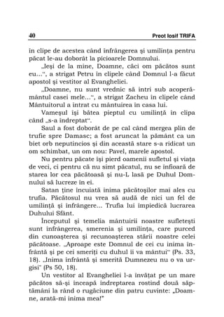 40                                        Preot Iosif TRIFA

în clipe de acestea când înfrângerea şi umilin a pentru
păcat le-au doborât la picioarele Domnului.
     „Ieşi de la mine, Doamne, căci om păcătos sunt
eu…“, a strigat Petru în clipele când Domnul l-a făcut
apostol şi vestitor al Evangheliei.
     „Doamne, nu sunt vrednic să intri sub acoperă-
mântul casei mele…“, a strigat Zacheu în clipele când
Mântuitorul a intrat cu mântuirea în casa lui.
     Vameşul îşi bătea pieptul cu umilin ă în clipa
când „s-a îndreptat“.
     Saul a fost doborât de pe cal când mergea plin de
trufie spre Damasc; a fost aruncat la pământ ca un
biet orb neputincios şi din această stare s-a ridicat un
om schimbat, un om nou: Pavel, marele apostol.
     Nu pentru păcate îşi pierd oamenii sufletul şi via a
de veci, ci pentru că nu simt păcatul, nu se înfioară de
starea lor cea păcătoasă şi nu-L lasă pe Duhul Dom-
nului să lucreze în ei.
     Satan ine încuiată inima păcătoşilor mai ales cu
trufia. Păcătosul nu vrea să audă de nici un fel de
umilin ă şi înfrângere... Trufia lui împiedică lucrarea
Duhului Sfânt.
     Începutul şi temelia mântuirii noastre sufleteşti
sunt înfrângerea, smerenia şi umilin a, care purced
din cunoaşterea şi recunoaşterea stării noastre celei
păcătoase. „Aproape este Domnul de cei cu inima în-
frântă şi pe cei smeri i cu duhul îi va mântui“ (Ps. 33,
18). „Inima înfrântă şi smerită Dumnezeu nu o va ur-
gisi" (Ps 50, 18).
     Un vestitor al Evangheliei l-a învă at pe un mare
păcătos să-şi înceapă îndreptarea rostind două săp-
tămâni la rând o rugăciune din patru cuvinte: „Doam-
ne, arată-mi inima mea!”
 