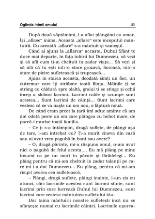 Oglinda inimii omului                                  41

     După două săptămâni, l-a aflat plângând cu amar.
Îşi „aflase“ inima. Această „aflare“ este începutul mân-
tuirii. Cu această „aflare“ s-a mântuit şi vameşul.
     Când ai ajuns la „aflarea“ aceasta, Duhul Sfânt te
duce mai departe, în fa a iubirii lui Dumnezeu, să vezi
şi să afli cum i-ai cheltuit în zadar via a... Să vezi şi
să afli că tu eşti într-o stare grozavă, fioroasă, într-o
stare de pieire sufletească şi trupească...
     Ajuns în starea aceasta, deodată sim i un fior, un
cutremur care î i străbate toată fiin a. Mâinile i se
strâng cu căldură spre olaltă, graiul i se stinge şi ochii
încep a slobozi lacrimi. Lacrimi calde şi scumpe sunt
acestea... Sunt lacrimi de căin ă… Sunt lacrimi care
vestesc că se va naşte un om nou, o făptură nouă.
     De când eram preot la ară îmi aduc aminte că am
dat odată peste un om care plângea cu hohot mare, de
parcă-i murise toată familia.
     – Ce i s-a întâmplat, dragă suflete, de plângi aşa
de tare, l-am întrebat eu? i-a murit cineva din casă
sau ai avut vreo pagubă în bani sau avere?
     – O, dragă părinte, mi-a răspuns omul, n-am avut
nici o pagubă de felul acesta…. Eu mă plâng pe mine
însumi ca pe un mort în păcate şi fărădelegi... Eu
plâng pentru că mi-am cheltuit în zadar talan ii pe ca-
re mi i-a dat Dumnezeu... Eu plâng, pentru că mi-am
risipit averea cea sufletească.
     – Plângi, dragă suflete, plângi înainte, i-am zis eu
atunci, căci lacrimile acestea sunt lacrimi sfinte, sunt
lacrimi prin care lucrează Duhul lui Dumnezeu, sunt
lacrimi care vestesc mântuirea sufletului tău.
     Dar taina mântuirii noastre sufleteşti încă nu se
sfârşeşte numai cu lacrimile căin ei. Lacrimile uşurea-
 
