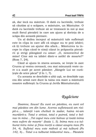 42                                        Preot Iosif TRIFA

ză, dar încă nu mântuie. O dată cu lacrimile, trebuie
să căutăm şi o scăpare, o mântuire, un Mântuitor. O
dată cu lacrimile trebuie să se trezească în noi şi mai
mult fiorul pierzării în care am ajuns şi dorin a de a
scăpa din această pierzare.
     Un al doilea început al mântuirii tale sufleteşti
este în clipa în care afli că singur nu te po i izbăvi;
că î i trebuie un ajutor din afară... Mântuirea ta în-
cepe în clipa când te sim i căzut în prăpastia pierză-
rii şi strigi plângând cu amar: „O, nenorocitul de
mine! Cine mă va izbăvi dintr-o astfel de moarte?“
(Rom 7, 24).
     Când ai ajuns în starea aceasta, se iveşte în zare
Crucea şi vestea cerească, cea mai minunată veste ca-
re s-a auzit pe acest pământ: „Sângele Lui ne cură-
 eşte de orice păcat” (I In 1, 7).
     Cu aceasta se deschide o altă uşă, se deschide uşa
cea din urmă care duce la taina cea mare a mântuirii
noastre sufleteşti: la Crucea şi Jertfa Mântuitorului.




                                       Rugãciune
     Doamne, Iisuse! Eu sunt un păcătos, eu sunt cel
mai păcătos om din lume. Averea sufletească am risi-
pit-o…, talan ii i-am cheltuit în zadar, haina mi-am
murdărit-o. Totul e stricat, totul e putred, totul e bol-
nav în mine. „Tot capul meu este bolnav şi toată inima
mea sufere de moarte“ (Isaia 1, 5). Inima mea s-a tul-
burat întru mine şi frica mor ii a căzut asupra mea (Ps
54, 4). Sufletul meu este mâhnit şi mă tulbură (Ps
142, 4)... Totul s-a tulburat înlăuntrul meu... Păcatele
 