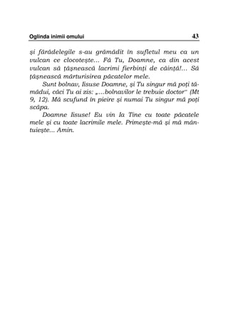 Oglinda inimii omului                                  43

şi fărădelegile s-au grămădit în sufletul meu ca un
vulcan ce clocoteşte... Fă Tu, Doamne, ca din acest
vulcan să âşnească lacrimi fierbin i de căin ă!… Să
 âşnească mărturisirea păcatelor mele.
     Sunt bolnav, Iisuse Doamne, şi Tu singur mă po i tă-
mădui, căci Tu ai zis: „…bolnavilor le trebuie doctor“ (Mt
9, 12). Mă scufund în pieire şi numai Tu singur mă po i
scăpa.
     Doamne Iisuse! Eu vin Ia Tine cu toate păcatele
mele şi cu toate lacrimile mele. Primeşte-mă şi mă mân-
tuieşte... Amin.
 