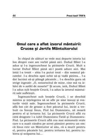 44                                        Preot Iosif TRIFA




     Omul care a aflat izvorul mântuirii:
      Crucea şi Jertfa Mântuitorului

     În chipul de alături se vede mai departe istoria lui
Ion despre care am vorbit până aici. Duhul Sfânt l-a
adus şi l-a îngenuncheat la picioarele Crucii. Mult a
lucrat Duhul Sfânt până să-l poată aduce aici. Mai
întâi l-a trezit – abia l-a putut trezi – din somnul pă-
catelor. I-a deschis apoi ochii să-şi vadă pieirea... I-a
dat lacrimi să-şi plângă păcatele... I-a deschis gura să
strige îngrozit: „O, nenorocitul de mine, cine mă va iz-
băvi de o astfel de moarte!“ Şi acum, iată, Duhul Sfânt
l-a adus sub bra ele Crucii, l-a adus la izvorul mântui-
rii sale sufleteşti.
     Îngenuncheat sub bra ele Crucii, i se deschid
mintea şi în elegerea să se afle pe sine însuşi şi ros-
turile vie ii sale. Îngenuncheat la picioarele Crucii,
află Ion cât de grozav a fost păcatul lui, încât a tre-
buit ca Însuşi Iisus, Fiul lui Dumnezeu, să moară
pentru el şi iertarea lui. La picioarele Crucii află cu
câtă dragoste l-a iubit Dumnezeu-Tatăl şi Dumnezeu-
Fiul. La picioarele Crucii află cea mai minunată veste
care s-a auzit cândva pe acest pământ pentru un om:
că Iisus este un Mântuitor al său, că a murit pentru
el, pentru păcatele lui, pentru iertarea lui, pentru iu-
birea şi scăparea lui...
 