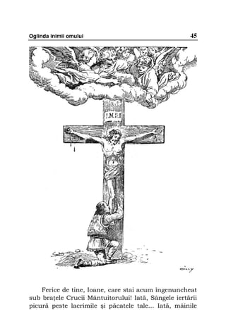 Oglinda inimii omului                                45




    Ferice de tine, Ioane, care stai acum îngenuncheat
sub bra ele Crucii Mântuitorului! Iată, Sângele iertării
picură peste lacrimile şi păcatele tale... Iată, mâinile
 