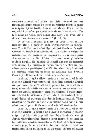 46                                         Preot Iosif TRIFA

tale strâng cu tărie Crucea mântuirii întocmai cum un
naufragiat care era să se înece în valurile mor ii a găsit
o scăpare! Şi cu toată tăria se ine de ea. Ferice de ti-
ne, căci L-ai aflat pe Acela care de mult te căuta... Tu
L-ai aflat pe Acela care a zis: „Eu sunt Uşa. Prin Mine
de va intra cineva se va mântui” (In 10, 9).
     O, ce lucru scump şi măre se vede în chipul de
mai nainte! Un păcătos şade îngenuncheat la picioa-
rele Crucii. Un om a aflat Uşa mântuirii sale sufleteşti:
Crucea şi Jertfa Mântuitorului... Un suflet a scăpat la
mântuire... Un păcătos se împacă cu Dumnezeu prin
Jertfa cea mare a Fiului Său... Un om moare şi învie la
o via ă nouă... Se bucură şi îngerii din cer de această
schimbare. „Se bucură şi îngerii din cer pentru un pă-
cătos care se pocăieşte“ (Lc 15, 10). Cerul şi pământul
se bucură când un păcătos se apleacă sub bra ele
Crucii şi află izvorul mântuirii sale sufleteşti.
     Lasă-te, dragă suflete, lasă-te atras cu totul la pi-
cioarele Crucii Mântuitorului, căci fără darurile Crucii
nu po i face nimic! Toată îndreptarea ta, toate silin ele
tale, toate sfor ările tale sunt scântei ce se sting su-
flate de vântul ispitelor, dacă nu trăieşti o via ă înge-
nuncheată la picioarele Crucii, dacă nu sorbi clipă de
clipă darul şi puterea din Jertfa Mântuitorului. Via a
noastră de creştini n-are nici o putere până când n-am
aflat izvorul puterii: Crucea şi Jertfa Mântuitorului.
     Lasă-te, dragă suflete, lasă-te atras cu totul la pi-
cioarele Crucii! Ia seama că diavolul încearcă în multe
chipuri şi feluri să te poată ine departe de Crucea şi
Jertfa Mântuitorului. Satan e şiret mare. El te lasă să
te hotărăşti contra păcatelor... Te lasă să- i faci rugă-
ciunile (aşa, la repezeală şi de mântuială), te lasă să
mergi din când în când şi la biserică (pentru ca după
 