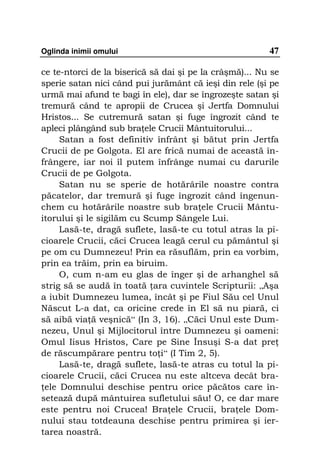 Oglinda inimii omului                                    47

ce te-ntorci de la biserică să dai şi pe la crâşmă)... Nu se
sperie satan nici când pui jurământ că ieşi din rele (şi pe
urmă mai afund te bagi în ele), dar se îngrozeşte satan şi
tremură când te apropii de Crucea şi Jertfa Domnului
Hristos... Se cutremură satan şi fuge îngrozit când te
apleci plângând sub bra ele Crucii Mântuitorului...
     Satan a fost definitiv înfrânt şi bătut prin Jertfa
Crucii de pe Golgota. El are frică numai de această în-
frângere, iar noi îl putem înfrânge numai cu darurile
Crucii de pe Golgota.
     Satan nu se sperie de hotărârile noastre contra
păcatelor, dar tremură şi fuge îngrozit când îngenun-
chem cu hotărârile noastre sub bra ele Crucii Mântu-
itorului şi le sigilăm cu Scump Sângele Lui.
     Lasă-te, dragă suflete, lasă-te cu totul atras la pi-
cioarele Crucii, căci Crucea leagă cerul cu pământul şi
pe om cu Dumnezeu! Prin ea răsuflăm, prin ea vorbim,
prin ea trăim, prin ea biruim.
     O, cum n-am eu glas de înger şi de arhanghel să
strig să se audă în toată ara cuvintele Scripturii: „Aşa
a iubit Dumnezeu lumea, încât şi pe Fiul Său cel Unul
Născut L-a dat, ca oricine crede în El să nu piară, ci
să aibă via ă veşnică“ (In 3, 16). „Căci Unul este Dum-
nezeu, Unul şi Mijlocitorul între Dumnezeu şi oameni:
Omul Iisus Hristos, Care pe Sine Însuşi S-a dat pre
de răscumpărare pentru to i“ (I Tim 2, 5).
     Lasă-te, dragă suflete, lasă-te atras cu totul la pi-
cioarele Crucii, căci Crucea nu este altceva decât bra-
 ele Domnului deschise pentru orice păcătos care în-
setează după mântuirea sufletului său! O, ce dar mare
este pentru noi Crucea! Bra ele Crucii, bra ele Dom-
nului stau totdeauna deschise pentru primirea şi ier-
tarea noastră.
 