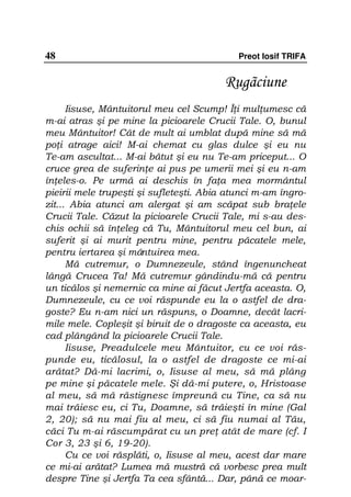 48                                          Preot Iosif TRIFA


                                         Rugãciune
      Iisuse, Mântuitorul meu cel Scump! Î i mul umesc că
m-ai atras şi pe mine la picioarele Crucii Tale. O, bunul
meu Mântuitor! Cât de mult ai umblat după mine să mă
po i atrage aici! M-ai chemat cu glas dulce şi eu nu
Te-am ascultat... M-ai bătut şi eu nu Te-am priceput... O
cruce grea de suferin e ai pus pe umerii mei şi eu n-am
în eles-o. Pe urmă ai deschis în fa a mea mormântul
pieirii mele trupeşti şi sufleteşti. Abia atunci m-am îngro-
zit... Abia atunci am alergat şi am scăpat sub bra ele
Crucii Tale. Căzut la picioarele Crucii Tale, mi s-au des-
chis ochii să în eleg că Tu, Mântuitorul meu cel bun, ai
suferit şi ai murit pentru mine, pentru păcatele mele,
pentru iertarea şi mântuirea mea.
      Mă cutremur, o Dumnezeule, stând îngenuncheat
lângă Crucea Ta! Mă cutremur gândindu-mă că pentru
un ticălos şi nemernic ca mine ai făcut Jertfa aceasta. O,
Dumnezeule, cu ce voi răspunde eu la o astfel de dra-
goste? Eu n-am nici un răspuns, o Doamne, decât lacri-
mile mele. Copleşit şi biruit de o dragoste ca aceasta, eu
cad plângând la picioarele Crucii Tale.
      Iisuse, Preadulcele meu Mântuitor, cu ce voi răs-
punde eu, ticălosul, la o astfel de dragoste ce mi-ai
arătat? Dă-mi lacrimi, o, Iisuse al meu, să mă plâng
pe mine şi păcatele mele. Şi dă-mi putere, o, Hristoase
al meu, să mă răstignesc împreună cu Tine, ca să nu
mai trăiesc eu, ci Tu, Doamne, să trăieşti în mine (Gal
2, 20); să nu mai fiu al meu, ci să fiu numai al Tău,
căci Tu m-ai răscumpărat cu un pre atât de mare (cf. I
Cor 3, 23 şi 6, 19-20).
      Cu ce voi răsplăti, o, Iisuse al meu, acest dar mare
ce mi-ai arătat? Lumea mă mustră că vorbesc prea mult
despre Tine şi Jertfa Ta cea sfântă... Dar, până ce moar-
 