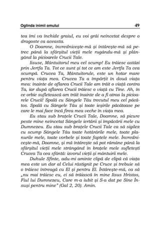 Oglinda inimii omului                                      49

tea îmi va închide graiul, eu voi grăi neîncetat despre o
dragoste ca aceasta.
     O Doamne, învredniceşte-mă şi întăreşte-mă să pe-
trec până la sfârşitul vie ii mele rugându-mă şi plân-
gând la picioarele Crucii Tale.
     Iisuse, Mântuitorul meu cel scump! Eu trăiesc astăzi
prin Jertfa Ta. Tot ce sunt şi tot ce am este Jertfa Ta cea
scumpă. Crucea Ta, Mântuitorule, este un hotar mare
pentru via a mea. Crucea Ta a împăr it în două via a
mea: înainte de aflarea Crucii Tale am trăit o via ă contra
Ta, iar după aflarea Crucii trăiesc o via ă cu Tine. Ah, în
ce orbie sufletească am trăit înainte de a fi atras la picioa-
rele Crucii! Spală cu Sângele Tău trecutul meu cel păcă-
tos. Spală cu Sângele Tău şi toate ieşirile păcătoase pe
care le mai face încă firea mea veche în via a mea.
     Eu stau sub bra ele Crucii Tale, Doamne, să picure
peste mine neîncetat Sângele iertării şi împăcării mele cu
Dumnezeu. Eu stau sub bra ele Crucii Tale ca să sigilez
cu scump Sângele Tău toate hotărârile mele, toate pla-
nurile mele, toate vorbele şi toate faptele mele. Învredni-
ceşte-mă, Doamne, şi mă întăreşte să pot rămâne până la
sfârşitul vie ii mele strângând în bra ele mele sufleteşti
Crucea Ta cea sfântă: izvorul vie ii şi mântuirii mele.
     Duhule Sfinte, adu-mi aminte clipă de clipă că via a
mea este un dar al Celui răstignit pe Cruce şi trebuie să
o trăiesc întreagă cu El şi pentru El. Întăreşte-mă, ca să
„nu mai trăiesc eu, ci să trăiască în mine Iisus Hristos,
Fiul lui Dumnezeu, Care m-a iubit şi S-a dat pe Sine În-
suşi pentru mine” (Gal 2, 20). Amin.
 