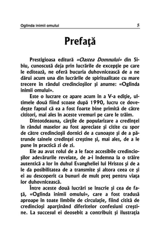Oglinda inimii omului                                  5


                        Prefaţă
     Prestigioasa editură «Oastea Domnului» din Si-
biu, cunoscută deja prin lucrările de excepţie pe care
le editează, ne oferă bucuria duhovnicească de a ne
dărui acum una din lucrările de spiritualitate cu mare
trecere în rândul credincioşilor şi anume: «Oglinda
inimii omului».
     Este o lucrare ce apare acum în a V-a ediţie, ul-
timele două fiind scoase după 1990, lucru ce dove-
deşte faptul că ea a fost foarte bine primită de către
cititori, mai ales în aceste vremuri pe care le trăim.
     Dintotdeauna, cărţile de popularizare a credinţei
în rândul maselor au fost apreciate şi citite cu spor
de către credincioşii dornici de a cunoaşte şi de a pă-
trunde tainele credinţei creştine şi, mai ales, de a le
pune în practică zi de zi.
     Ele au avut rolul de a le face accesibile credincio-
şilor adevărurile revelate, de a-i îndemna la o trăire
autentică a lor în duhul Evangheliei lui Hristos şi de a
le da posibilitatea de a transmite şi altora ceea ce şi
ei au descoperit ca bunuri de mult preţ pentru viaţa
lor duhovnicească.
     Între aceste două lucrări se înscrie şi cea de fa-
ţă, «Oglinda inimii omului», care a fost tradusă
aproape în toate limbile de circulaţie, fiind citită de
credincioşi aparţinând diferitelor confesiuni creşti-
ne. La succesul ei deosebit a contribuit şi ilustraţia
 