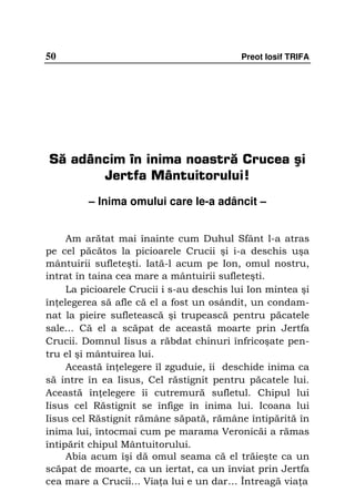 50                                         Preot Iosif TRIFA




Să adâncim în inima noastră Crucea şi
       Jertfa Mântuitorului!
         – Inima omului care le-a adâncit –


     Am arătat mai înainte cum Duhul Sfânt l-a atras
pe cel păcătos la picioarele Crucii şi i-a deschis uşa
mântuirii sufleteşti. Iată-l acum pe Ion, omul nostru,
intrat în taina cea mare a mântuirii sufleteşti.
     La picioarele Crucii i s-au deschis lui Ion mintea şi
în elegerea să afle că el a fost un osândit, un condam-
nat la pieire sufletească şi trupească pentru păcatele
sale... Că el a scăpat de această moarte prin Jertfa
Crucii. Domnul Iisus a răbdat chinuri înfricoşate pen-
tru el şi mântuirea lui.
     Această în elegere îl zguduie, îi deschide inima ca
să intre în ea Iisus, Cel răstignit pentru păcatele lui.
Această în elegere îi cutremură sufletul. Chipul lui
Iisus cel Răstignit se înfige în inima lui. Icoana lui
Iisus cel Răstignit rămâne săpată, rămâne întipărită în
inima lui, întocmai cum pe marama Veronicăi a rămas
întipărit chipul Mântuitorului.
     Abia acum îşi dă omul seama că el trăieşte ca un
scăpat de moarte, ca un iertat, ca un înviat prin Jertfa
cea mare a Crucii... Via a lui e un dar... Întreagă via a
 