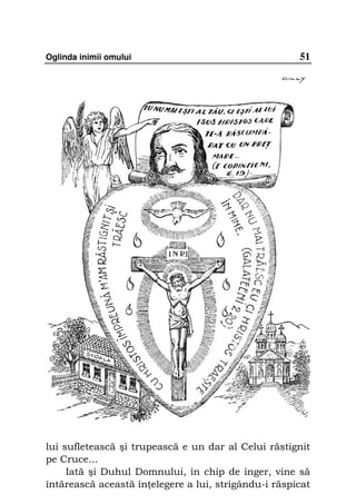 Oglinda inimii omului                                 51




lui sufletească şi trupească e un dar al Celui răstignit
pe Cruce...
     Iată şi Duhul Domnului, în chip de înger, vine să
întărească această în elegere a lui, strigându-i răspicat
 
