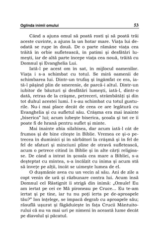 Oglinda inimii omului                                  53

     Când a ajuns omul să poată rosti şi să poată trăi
aceste cuvinte, a ajuns la un hotar mare. Via a lui de-
odată se rupe în două. De o parte rămâne via a cea
trăită în orbie sufletească, în patimi şi desfătări lu-
meşti, iar de altă parte începe via a cea nouă, trăită cu
Domnul şi Evanghelia Lui.
     Iată-l pe acest om în sat, în mijlocul oamenilor.
Via a i s-a schimbat cu totul. Se miră oamenii de
schimbarea lui. Dintr-un trufaş şi îngâmfat ce era, ia-
tă-l păşind plin de smerenie, de parcă-i altul. Dintr-un
iubitor de băuturi şi desfătări lumeşti, iată-l, dintr-o
dată, retras de la crâşme, petreceri, strâmbătă i şi din
tot duhul acestei lumi. I s-au schimbat cu totul gustu-
rile. Nu-i mai place decât de ceea ce are legătură cu
Evanghelia şi cu sufletul său. Crâşma era mai înainte
„biserica” lui; acum iubeşte biserica, şcoala şi tot ce îi
poate fi de hrană pentru suflet şi minte.
     Mai înainte abia silabisea, dar acum iată-l cât de
frumos şi de bine citeşte în Biblie. Vremea ce şi-o pe-
trecea în duminici şi în sărbători la crâşmă şi în fel de
fel de sfaturi şi minciuni pline de otravă sufletească,
acum o petrece citind în Biblie şi în alte căr i religioa-
se. De când a intrat în şcoala cea mare a Bibliei, s-a
deşteptat cu mintea, s-a încălzit cu inima şi acum stă
să înve e pe al ii, încât se uimeşte lumea de el.
     O duşmănie avea cu un vecin al său. Ani de zile a
copt venin de ură şi răzbunare contra lui. Acum însă
Domnul cel Răstignit îi strigă din inimă: „Omule! Eu
am iertat pe cei ce Mă pironeau pe Cruce... Eu te-am
iertat şi pe tine, iar tu nu po i ierta pe de-aproapele
tău?” Ion în elege, se împacă degrab cu aproapele său;
răsuflă uşurat şi făgăduieşte în fa a Crucii Mântuito-
rului că nu va mai urî pe nimeni în această lume decât
pe diavolul şi păcatul.
 