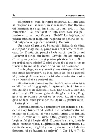 54                                            Preot Iosif TRIFA

     Batjocuri şi hule se ridică împotriva lui. Stă gata
să răspundă cu asprime, ca mai înainte. Dar Domnul
cel Răstignit îi strigă din inimă: „Eu am tăcut în fa a
hulitorilor... Eu am tăcut în fa a celor care mă păl-
muiau şi tu nu po i tăcea şi răbda?” Ion în elege, îşi
pleacă fruntea şi răspunde rugându-se pentru cei ca-
re-l batjocoresc, aşa cum a făcut şi Domnul.
     Un necaz dă peste el, ba parcă-i făcătură: de când
a început o via ă nouă, parcă mai des îl cercetează ne-
cazurile. E gata cât pe-aci să cârtească, dar Iisus cel
Răstignit îi strigă din inimă: „Omule, Eu am purtat o
Cruce grea pentru tine şi pentru păcatele tale!... Şi tu
nu vrei să por i nimic? O mică cruce i s-a pus şi ie pe
umeri şi tu vrei să te scapi de ea, vrei să o arunci?”
     Ion în elege, se ruşinează şi nu cârteşte niciodată
împotriva necazurilor, ba încă simte un fel de plăcere
să poarte şi el o cruce care să-i aducă neîncetat amin-
te de Domnul şi de sufletul său.
     El trăia mai înainte numai pentru sine, trăia ca o
omidă închisă în gogoaşă, în zgârcenie, în iubire nu-
mai de sine şi de interesele sale. Dar acum a ieşit din
sine însuşi... El e acum gata să plângă cu cei ce plâng,
gata să se bucure cu cei ce se bucură... El e acum
gata să facă orice jertfe pentru Domnul, pentru sufle-
tul său şi pentru al ii.
     O schimbare mare, o schimbare din temelie s-a fă-
cut în via a lui de când Jertfa Crucii Mântuitorului s-a
adâncit în inima sa. El vede acum lumea prin lumina
Crucii. El vede altfel, simte altfel, gândeşte altfel, vor-
beşte altfel şi trăieşte altfel. El „toate le sufere, toate le
crede, toate le rabdă, nu pizmuieşte, nu se trufeşte, nu
caută ale sale, nu gândeşte răul, nu se bucură de ne-
dreptate, ci se bucură de adevăr” (I Cor 13, 4-7). El
 