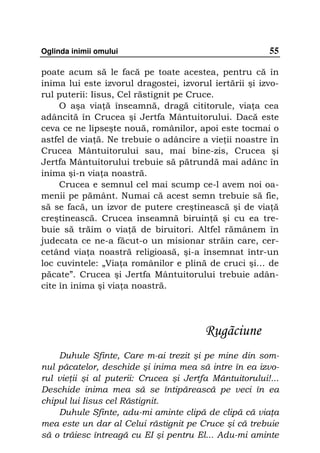 Oglinda inimii omului                                    55

poate acum să le facă pe toate acestea, pentru că în
inima lui este izvorul dragostei, izvorul iertării şi izvo-
rul puterii: Iisus, Cel răstignit pe Cruce.
     O aşa via ă înseamnă, dragă cititorule, via a cea
adâncită în Crucea şi Jertfa Mântuitorului. Dacă este
ceva ce ne lipseşte nouă, românilor, apoi este tocmai o
astfel de via ă. Ne trebuie o adâncire a vie ii noastre în
Crucea Mântuitorului sau, mai bine-zis, Crucea şi
Jertfa Mântuitorului trebuie să pătrundă mai adânc în
inima şi-n via a noastră.
     Crucea e semnul cel mai scump ce-l avem noi oa-
menii pe pământ. Numai că acest semn trebuie să fie,
să se facă, un izvor de putere creştinească şi de via ă
creştinească. Crucea înseamnă biruin ă şi cu ea tre-
buie să trăim o via ă de biruitori. Altfel rămânem în
judecata ce ne-a făcut-o un misionar străin care, cer-
cetând via a noastră religioasă, şi-a însemnat într-un
loc cuvintele: „Via a românilor e plină de cruci şi… de
păcate”. Crucea şi Jertfa Mântuitorului trebuie adân-
cite în inima şi via a noastră.




                                         Rugãciune
    Duhule Sfinte, Care m-ai trezit şi pe mine din som-
nul păcatelor, deschide şi inima mea să intre în ea izvo-
rul vie ii şi al puterii: Crucea şi Jertfa Mântuitorului!...
Deschide inima mea să se întipărească pe veci în ea
chipul lui Iisus cel Răstignit.
    Duhule Sfinte, adu-mi aminte clipă de clipă că via a
mea este un dar al Celui răstignit pe Cruce şi că trebuie
să o trăiesc întreagă cu EI şi pentru El... Adu-mi aminte
 