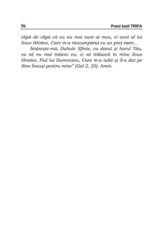 56                                       Preot Iosif TRIFA

clipă de clipă că eu nu mai sunt al meu, ci sunt al lui
Iisus Hristos, Care m-a răscumpărat cu un pre mare…
     Întăreşte-mă, Duhule Sfinte, cu darul şi harul Tău,
ca să nu mai trăiesc eu, ci să trăiască în mine Iisus
Hristos, Fiul lui Dumnezeu, Care m-a iubit şi S-a dat pe
Sine Însuşi pentru mine” (Gal 2, 20). Amin.
 