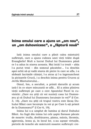 Oglinda inimii omului                                   57




Inima omului care a ajuns un „om nou”,
un „om duhovnicesc”, o „făptură nouă”

     Iată inima omului care a plinit calea mântuirii
sufleteşti, care a ajuns culmea unei vie i trăite după
Evanghelie! Mult a lucrat Duhul lui Dumnezeu până
ce l-a adus în starea aceasta. Mai întâi l-a trezit – abia
l-a putut trezi – din somnul păcatelor... I-a deschis
apoi ochii să-şi vadă starea de pieire în care se afla, i-a
slobozit lacrimile căin ei, l-a atras şi l-a îngenuncheat
la picioarele Crucii, i-a deschis inima pentru Crucea şi
Jertfa Mântuitorului...
     Omul, Ion, a ascultat, a primit darurile şi acum
iată-l în ce stare minunată se află… EI a atins plinirea
vie ii sufleteşti pe care o cere Apostolul Pavel în cu-
vintele: „Oare nu şti i că voi sunte i casa lui Dumne-
zeu şi că Duhul lui Dumnezeu locuieşte în voi?” (I Cor.
3, 16). „Oare nu şti i că trupul vostru este lăcaş Du-
hului Sfânt care locuieşte în voi şi pe Care L-a i primit
de la Dumnezeu?” (I Cor 6, 19).
     Inima lui s-a umplut de lumina şi darul Duhului
Sfânt. Au fugit din inima lui cele şapte fioroase păcate
de moarte: trufia, desfrânarea, pizma, mânia, lăcomia,
zgârcenia, lenea şi, în locul lor, s-au aşezat virtu ile,
pietrele de temelie ale mântuirii noastre sufleteşti: cre-
 