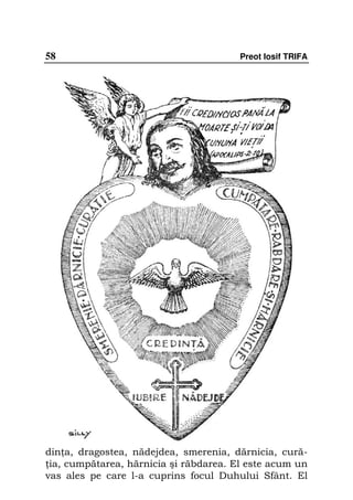 58                                      Preot Iosif TRIFA




din a, dragostea, nădejdea, smerenia, dărnicia, cură-
 ia, cumpătarea, hărnicia şi răbdarea. El este acum un
vas ales pe care l-a cuprins focul Duhului Sfânt. El
 