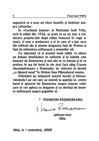 6                                          Preot Iosif TRIFA

sugestivă ce a avut un efect benefic şi întăritor asu-
pra cititorilor.
     În «Cuvântul înainte» al Părintelui Iosif Trifa,
scris la ediţia din 1936, se arată că ea nu este o tra-
ducere propriu-zisă după ediţia franceză în vogă a-
tunci, ci este o prelucrare a ei în care el a pus ceva
din sufletul său şi anume dragostea faţă de Hristos şi
faţă de mântuirea sufletească a semenilor săi.
     Cu siguranţă că şi această nouă ediţie va aduce
un balsam binefăcător în sufletele şi în inimile cele
însetate de Dumnezeu şi mai ales le va înmuia şi le va
preface în aşa fel încât în ele să-şi facă sălaş Crucea
răscumpărătoare a Domnului, iar cititorul să devină
„o făptură nouă” în Hristos Iisus Mântuitorul nostru.
     Felicitând pe iniţiatorii acestei lucrări şi binecu-
vântându-i pe cei care au ostenit la apariţia ei, cerem
harul şi ajutorul lui Dumnezeu asupra tuturor celor
care se vor apleca cu dragoste şi cu dorinţă de înnoi-
re sufletească asupra paginilor ei.

                    †   VISARION RĂŞINĂREANU



                               episcop-vicar
                                   Sibiu


Sibiu, la 1 noiembrie, 2000
 