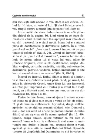 Oglinda inimii omului                                        61

zeu locuieşte într-adevăr în voi. Dacă n-are cineva Du-
hul lui Hristos, nu este al Lui. Şi dacă Hristos este în
voi, trupul vostru a murit fa ă de păcat” (cf. Rom 8).
      Într-o astfel de stare duhovnicească se află şi Ion
din chipul de la pagina 56. L-a i văzut în ce stare fio-
roasă era când Duhul Sfânt S-a apropiat mai întâi de el
ca să-l trezească la o via ă nouă. Inima lui era atunci
plină de dobitoceştile şi diavoleştile patimi. În el trăia
„omul cel vechi”, „firea cea lumească împreună cu pa-
timile şi poftele ei” (Gal 5, 24). „Omul cel lumesc” birui-
se în el pe „omul cel duhovnicesc”, carnea biruise du-
hul; de aceea inima lui şi via a lui erau pline de
„roadele trupului, care sunt: desfrânările, slujba ido-
lilor, vrajbele, certurile, zavistiile, mâniile, neîn elegerile,
dezbinările, pizmele, uciderile, be iile, îmbuibările şi alte
lucruri asemănătoare cu acestea” (Gal 5, 19-21).
      Încetul cu încetul, Duhul Sfânt a trezit şi a întărit
în el firea cea duhovnicească până când, pe urmă, l-a
adus la picioarele Crucii, unde firea lui cea lumească
s-a răstignit împreună cu Hristos şi a înviat la o via ă
nouă, ca o făptură nouă, ca un om nou, ca un om du-
hovnicesc (cf. Rom 6 şi 8).
      Ferice de tine, Ioane, care ai ajuns în starea aceas-
ta! Inima ta şi via a ta e acum o vatră de foc, de căldu-
ră şi de lumină sufletească. Aprinde-i, dragă suflete,
aprinde-i şi pe al ii cu această căldură, căci Domnul a
zis: „...foc am venit să arunc pe pământ (focul Duhului
Sfânt) şi cât aş vrea să fie acum aprins!” (Lc 12, 49).
Spune, dragă omule, spune tuturor că nu este în
această lume o bucurie sufletească mai mare, o mul-
 umire mai dulce, o linişte mai scumpă decât o via ă
aprinsă şi cârmuită de darul Duhului Sfânt. Spune-le
tuturor că „împără ia lui Dumnezeu nu stă în vorbe, ci
 