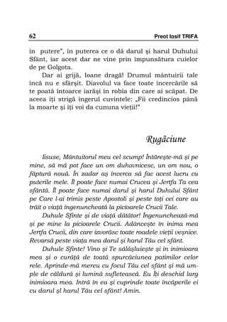 62                                           Preot Iosif TRIFA

în putere”, în puterea ce o dă darul şi harul Duhului
Sfânt, iar acest dar ne vine prin împunsătura cuielor
de pe Golgota.
    Dar ai grijă, Ioane dragă! Drumul mântuirii tale
încă nu e sfârşit. Diavolul va face toate încercările să
te poată întoarce iarăşi în robia din care ai scăpat. De
aceea î i strigă îngerul cuvintele: „Fii credincios până
la moarte şi î i voi da cununa vie ii!”




                                          Rugãciune
      Iisuse, Mântuitorul meu cel scump! Întăreşte-mă şi pe
mine, să mă pot face un om duhovnicesc, un om nou, o
făptură nouă. În zadar aş încerca să fac acest lucru cu
puterile mele. Îl poate face numai Crucea şi Jertfa Ta cea
sfântă. Îl poate face numai darul şi harul Duhului Sfânt
pe Care l-ai trimis peste Apostoli şi peste to i cei care au
trăit o via ă îngenuncheată la picioarele Crucii Tale.
      Duhule Sfinte şi de via ă dătător! Îngenunchează-mă
şi pe mine la picioarele Crucii. Adânceşte în inima mea
Jertfa Crucii, din care izvorăsc toate roadele vie ii veşnice.
Revarsă peste via a mea darul şi harul Tău cel sfânt.
      Duhule Sfinte! Vino şi Te sălăşluieşte şi în inimioara
mea şi o cură ă de toată spurcăciunea patimilor celor
rele. Aprinde-mă mereu cu focul Tău cel sfânt şi mă um-
ple de căldură şi lumină sufletească. Eu Î i deschid larg
inimioara mea. Intră în ea şi cuprinde toate încăperile ei
cu darul şl harul Tău cel sfânt! Amin.
 