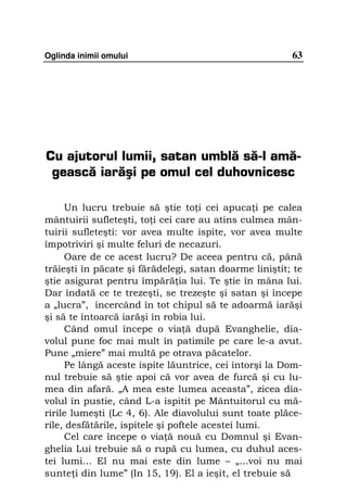 Oglinda inimii omului                                   63




Cu ajutorul lumii, satan umblă să-l amă-
 gească iarăşi pe omul cel duhovnicesc

     Un lucru trebuie să ştie to i cei apuca i pe calea
mântuirii sufleteşti, to i cei care au atins culmea mân-
tuirii sufleteşti: vor avea multe ispite, vor avea multe
împotriviri şi multe feluri de necazuri.
     Oare de ce acest lucru? De aceea pentru că, până
trăieşti în păcate şi fărădelegi, satan doarme liniştit; te
ştie asigurat pentru împără ia lui. Te ştie în mâna lui.
Dar îndată ce te trezeşti, se trezeşte şi satan şi începe
a „lucra”, încercând în tot chipul să te adoarmă iarăşi
şi să te întoarcă iarăşi în robia lui.
     Când omul începe o via ă după Evanghelie, dia-
volul pune foc mai mult în patimile pe care le-a avut.
Pune „miere” mai multă pe otrava păcatelor.
     Pe lângă aceste ispite lăuntrice, cei întorşi la Dom-
nul trebuie să ştie apoi că vor avea de furcă şi cu lu-
mea din afară. „A mea este lumea aceasta”, zicea dia-
volul în pustie, când L-a ispitit pe Mântuitorul cu mă-
ririle lumeşti (Lc 4, 6). Ale diavolului sunt toate plăce-
rile, desfătările, ispitele şi poftele acestei lumi.
     Cel care începe o via ă nouă cu Domnul şi Evan-
ghelia Lui trebuie să o rupă cu lumea, cu duhul aces-
tei lumi... El nu mai este din lume – „...voi nu mai
sunte i din lume” (In 15, 19). El a ieşit, el trebuie să
 