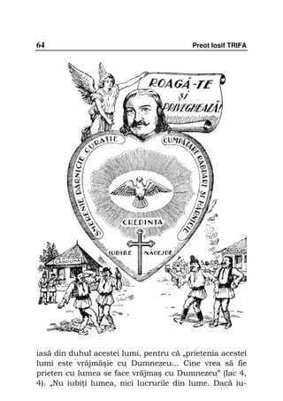 64                                        Preot Iosif TRIFA




iasă din duhul acestei lumi, pentru că „prietenia acestei
lumi este vrăjmăşie cu Dumnezeu... Cine vrea să fie
prieten cu lumea se face vrăjmaş cu Dumnezeu” (Iac 4,
4). „Nu iubi i lumea, nici lucrurile din lume. Dacă iu-
 