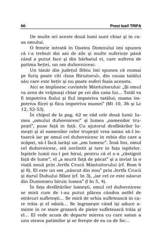 66                                         Preot Iosif TRIFA

      De multe ori aceste două lumi sunt chiar şi în ca-
sa omului.
      O femeie intrată în Oastea Domnului îmi spunea
că i-a trebuit doi ani de zile şi multe suferin e până
când a putut face şi din bărbatul ei, care suferea de
patima be iei, un om duhovnicesc.
      Un tânăr din jude ul Sibiu îmi spunea că numai
pe furiş poate citi «Isus Biruitorul», din cauza tatălui
său care este be iv şi nu poate suferi foaia aceasta.
      Aici se împlinesc cuvintele Mântuitorului: „Şi omul
va avea de vrăjmaşi chiar pe cei din casa lui... Tatăl va
fi împotriva fiului şi fiul împotriva tatălui; mama îm-
potriva fiicei şi fiica împotriva mamei” (Mt 10, 36 şi Lc
12, 52-53).
      În chipul de la pag. 62 se văd cele două lumi: lu-
mea „omului duhovnicesc” şi lumea „oamenilor tru-
peşti”, puse fa ă în fa ă. Cu ajutorul desfătărilor lu-
meşti şi al oamenilor celor trupeşti vrea satan să-l în-
toarcă iar pe omul cel duhovnicesc în robia din care a
scăpat, să-l facă iarăşi un „om lumesc”. Însă Ion, omul
cel duhovnicesc, stă neclintit şi tare în fa a ispitelor.
Ispitele lumii nu-l pot birui, pentru că el s-a „răstignit
fa ă de lume”, el „a murit fa ă de păcat” şi a înviat la o
via ă nouă prin Jertfa Crucii Mântuitorului (cf. Rom 6
şi 8). El este un om „născut din nou” prin Jertfa Crucii
şi darul Duhului Sfânt (cf. In 3), „iar cel ce este născut
din Dumnezeu biruie lumea” (I In 5, 4).
      În fa a desfătărilor lumeşti, omul cel duhovnicesc
se miră cum de i-au putut plăcea cândva astfel de
otrăvuri sufleteşti... Se miră de orbia sufletească în ca-
re trăia şi el odată... Se îngrozeşte când îşi aduce a-
minte în ce stare grozavă de pieire sufletească trăia şi
el... El vede acum de departe mierea cu care satan a
uns otrava patimilor şi se fereşte de ea ca de foc...
 