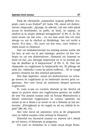 Oglinda inimii omului                                    67

     Fa ă de chemările „oamenilor supuşi poftelor tru-
peşti, care n-au Duhul” (cf. Iuda 19), omul cel duhov-
nicesc răspunde: „Ajunge, în adevăr, cât am trăit până
acum în desfrânări, în pofte, în be ii, în ospe e, în
chefuri şi în slujiri idoleşti neîngăduite” (I Ptr 4, 3). Eu
sunt acum un om nou... eu nu mai sunt Ion cel care
alerga cu voi la chefuri şi fărădelegi. Ion cel vechi a
murit. S-a dus... Eu sunt un Ion nou, care trăiesc o
via ă nouă cu Domnul.
     Dar cei neduhovniceşti nu în eleg aceste vorbe ale
lui Ion; şi nici nu le pot în elege, pentru că Ion vor-
beşte ca un om duhovnicesc. Oamenii cei lumeşti se
miră că Ion „nu aleargă împreună cu ei la acelaşi po-
top de desfrâu şi îl batjocoresc” (I Ptr 4, 4). Dar Ion
răspunde cu rugăciune la batjocurile lor. El plânge de
mila lor, văzându-i cum îşi pierd sufletul... El se roagă
pentru trezirea lor din somnul păcatelor.
     Din fa a ispitelor, omul cel duhovnicesc se retra-
ge mereu în rugăciune şi se întăreşte mereu prin ru-
găciune. Aici este locul să amintesc despre puterea
rugăciunii.
     O, cum n-am eu cuvinte destule şi loc destul să
spun ce putere mare are rugăciunea pentru un suflet
de om! Voi aminti numai atât că Însuşi Mântuitorul a
folosit neîncetat rugăciunea în contra ispitelor lui
satan şi ne-a lăsat-o şi nouă ca să o folosim şi noi ne-
încetat. „Priveghea i şi vă ruga i ca să nu căde i în is-
pită” (Mt 26, 41).
     Aici este locul să amintesc ceva şi de prigoanele
care se ridică asupra celor întorşi la Domnul.
     Diavolul nu încearcă numai cu mierea să-l abată
pe cel întors; el foloseşte şi prigoana.
     Cei care se hotărăsc la o via ă nouă după Evan-
 