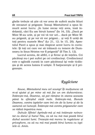 68                                           Preot Iosif TRIFA

ghelie trebuie să ştie că vor avea de suferit multe feluri
de necazuri şi prigoane. Însuşi Mântuitorul a spus lă-
murit acest lucru: „În lume necaz ve i avea, însă în-
drăzni i, căci Eu am biruit lumea” (In 16, 33). „Dacă pe
Mine M-au urât, şi pe voi vă vor urî… dacă pe Mine M-
au prigonit, şi pe voi vă vor prigoni… şi ve i fi urâ i de
to i pentru numele Meu” (Lc 21, 12; In 15, 20). Apos-
tolul Pavel a spus şi mai răspicat acest lucru în cuvin-
tele: Şi to i cei care vor să trăiască cu temere de Dum-
nezeu în Iisus Hristos vor fi prigoni i” (II Tim 3, 12).
     Lucrul acesta, de altfel, e şi firesc şi de în eles. Cei
păcătoşi nu-i pot suferi pe cei credincioşi. Credinciosul
este o oglindă curată în care păcătosul îşi vede ticălo-
şia şi de aceea lumea îl urăşte. Îl batjocoreşte şi îl pri-
goneşte.




                                          Rugãciune
     Iisuse, Mântuitorul meu cel scump! Î i mul umesc că
m-ai ajutat şi pe mine să mă fac un om duhovnicesc.
Întăreşte-mă, Doamne, să pot rămâne în starea aceasta
până la sfârşitul vie ii mele. Întăreşte-mă, Bunule
Doamne, contra ispitelor care îmi vin de la lume şi de la
oamenii cei lumeşti. Întăreşte-mă contra prigoanelor care
se ridică împotriva mea.
     Duhule Sfinte! Aprinde-mă şi mă întăreşte neînce-
tat cu darul şi harul Tău, ca să nu mă mai poată birui
duhul acestei lumi. Trezeşte-mă mereu la rugăciune şi
priveghere, ca să nu mă mai poată birui lumea cu ispi-
tele ei. Amin.
 