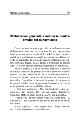 Oglinda inimii omului                                   69




Mobilizarea generală a iadului în contra
        omului cel duhovnicesc

      Când un om lumesc e pe cale de a deveni un om
duhovnicesc, când un om e pe cale de a o rupe pentru
totdeauna cu lumea şi păcatele, iadul se cutremură...
iadul face mobilizare generală în contra lui. Satan se
vede în primejdie de a pierde pentru totdeauna un su-
flet care, mai târziu, poate deveni o primejdie şi pentru
al ii. De aceea ordonă mobilizare generală în contra lui.
      Foarte potrivită e pusă această ofensivă a iadului
în chipul următor. În partea de sus e omul cel duhov-
nicesc, iar jos, dedesubtul lui, e mobilizarea iadului.
Comanda luptei o ine însuşi Scaraoschi, mai-marele
diavolilor. Din adâncul iadului, Scaraoschi telefonează
la arga ii lui din lume să pornească ofensiva în contra
celui pierdut pentru împără ia iadului:
      – Alo! Alo! Aghiu ă!... Alo, Prichindu ă!... Alo, ar-
ga ii mei din lume!... Ce-i cu voi, iarăşi dormi i?...
Cum mai sta i cu omul acela pe care l-am pierdut?...
      – Stăm rău, Întunecimea Voastră, stăm rău... A
apucat a-l birui puterea Duhului Sfânt şi n-avem
ce-i face.
      – Alo, Aghiu ă!... Alo, arga ii mei!... Da i-i băutu-
ră... Da i-i târcoale cu ispita băuturii.
 