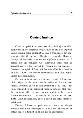 Oglinda inimii omului                                 7




                    Cuvânt înainte

    O carte tipărită cu slove vechi (chirilice) a umblat
odinioară între creştinii noştri. Era întitulată Oglinda
inimii omului celui dinlăuntru. Era o traducere din sla-
voneşte, făcută de un călugăr cu numele Macarie.
Călugărul Macarie spunea că Oglinda aceasta ar fi
scrisă de un călugăr rus. Adevărul însă este că
această carte a fost scrisă în Fran a de un anume I.
Gossner, în spiritul Bisericii Romano-Catolice, înainte
de anul 1820. Traducerea slavonească n-a făcut decât
unele mici schimbări.
    Cartea de fa ă nu e o traducere a căr ii franceze,
nici o tipărire din nou a traducerilor ei. Eu am pre-
lucrat această carte şi am prefăcut-o cu totul din
nou, punând în ea prisosul meu sufletesc. Mai mult
de jumătate din ea are un mers diferit de cum e
cartea franceză şi traducerile ei. Aşa cum se pre-
zintă Oglinda aceasta, este o carte cu totul nouă şi
originală.
    Despre folosul şi plăcerea cu care se citeşte
această carte mărturiseşte şi faptul că, în decurs de
câ iva ani, s-a tipărit în 35 de mii de exemplare.
 