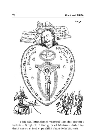 70                                       Preot Iosif TRIFA




    – I-am dat, Întunecimea Voastră; i-am dat, dar nu-i
trebuie... Strigă cât îl ine gura că băutura-i duhul ia-
dului nostru şi încă şi pe al ii îi abate de la băutură.
 