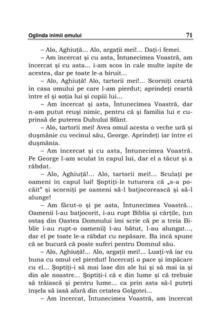 Oglinda inimii omului                                   71

    – Alo, Aghiu ă... Alo, arga ii mei!... Da i-i femei.
    – Am încercat şi cu asta, Întunecimea Voastră, am
încercat şi cu asta... i-am scos în cale multe ispite de
acestea, dar pe toate le-a biruit...
    – Alo, Aghiu ă! Alo, tartorii mei!... Scorni i ceartă
în casa omului pe care l-am pierdut; aprinde i ceartă
între el şi so ia lui şi copiii lui…
    – Am încercat şi asta, Întunecimea Voastră, dar
n-am putut reuşi nimic, pentru că şi familia lui e cu-
prinsă de puterea Duhului Sfânt.
    – Alo, tartorii mei! Avea omul acesta o veche ură şi
duşmănie cu vecinul său, George. Aprinde i iar între ei
duşmănia.
    – Am încercat şi cu asta, Întunecimea Voastră.
Pe George l-am sculat în capul lui, dar el a tăcut şi a
răbdat.
    – Alo, Aghiu ă!... Alo, tartorii mei!... Scula i pe
oameni în capul lui! Şopti i-le tuturora că „s-a po-
căit” şi scorni i pe oameni să-l batjocorească şi să-l
alunge!
    – Am făcut-o şi pe asta, Întunecimea Voastră...
Oamenii l-au batjocorit, i-au rupt Biblia şi căr ile, (un
ostaş din Oastea Domnului îmi scrie că pe a treia Bi-
blie i-au rupt-o oamenii) l-au bătut, l-au alungat...,
dar el pe toate le-a răbdat cu nepăsare. Ba încă spune
că se bucură că poate suferi pentru Domnul său.
    – Alo, Aghiu ă!... Alo, arga ii mei!... Lua i-vă iar cu
buna cu omul cel pierdut! Încerca i o pace şi împăcare
cu el... Şopti i-i să mai lase din ale lui şi să mai ia şi
din ale noastre... Şopti i-i că e din lume şi că trebuie
să trăiască şi pentru lume... ca prin asta să-l pute i
înşela să iasă afară din cetatea Golgotei...
    – Am încercat, Întunecimea Voastră, am încercat
 