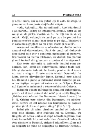 72                                           Preot Iosif TRIFA

şi acest lucru, dar n-am putut ieşi la cale. El strigă în
gura mare că nu poate sluji la doi stăpâni.
     – Alo, Aghiu ă!... Alo, tartorii mei!... Apoi rău destul
v-a i purtat... Vede i de întoarcerea omului, altfel vai de
voi şi vai de pielea voastră va fi... Pe to i am să vă leg
cobză... Griji i cel pu in ca omul pe care l-a pierdut îm-
pără ia noastră să nu-i mai strice şi pe al ii... Închide i-l
în casa lui şi griji i ca să nu-i mai înşele şi pe al ii”...
     Aceasta-i mobilizarea şi ofensiva iadului în contra
omului cel duhovnicesc. Fa ă de omul cel duhovni-
cesc iadul este într-o continuă mobilizare şi ofensivă.
Scaraoschi dă mereu telefoane, iar diavolii in planuri
şi se frământă din greu cum ar putea să-l amăgească.
     Dar toate sfor ările şi opintelile iadului sunt za-
darnice. Ion, omul cel duhovnicesc, biruie toate ispi-
tele şi atacurile iadului. Le biruie, pentru că el acum
nu mai e singur. El este acum aliatul Domnului. În
lupta contra diavoleştilor ispite, Domnul este aliatul
lui. Domnul îi pune la îndemână darul biruin ei pe ca-
re l-a câştigat asupra lui satan sus pe Golgota. Dom-
nul îi pune la îndemână o cetate nebiruită: Golgota.
     Iadul nu-l poate înfrânge pe omul cel duhovnicesc,
pentru că el este „născut din nou” prin Jertfa Golgotei.
„Oricine este născut din Dumnezeu biruie lumea (I In
5, 4). Oricine este născut din Dumnezeu nu păcătu-
ieşte, pentru că cel născut din Dumnezeu se păzeşte
pe sine şi cel rău nu-l poate atinge” (I In 5, 18).
     Iadul ştie că taina biruin ei omului cel duhovni-
cesc este alian a, este legătura lui cu Domnul, cu
Golgota; de aceea umblă să rupă această legătură. Dar
toate încercările lui sunt zadarnice. Omul cel duhovni-
cesc rămâne în Domnul, strigând triumfător: „Cine mă
va despăr i pe mine de dragostea lui Hristos? Necazul,
 
