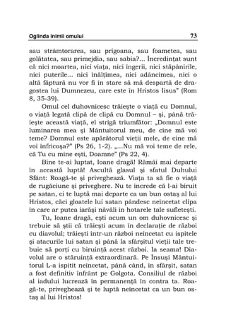 Oglinda inimii omului                                    73

sau strâmtorarea, sau prigoana, sau foametea, sau
golătatea, sau primejdia, sau sabia?... Încredin at sunt
că nici moartea, nici via a, nici îngerii, nici stăpânirile,
nici puterile... nici înăl imea, nici adâncimea, nici o
altă făptură nu vor fi în stare să mă despartă de dra-
gostea lui Dumnezeu, care este în Hristos Iisus” (Rom
8, 35-39).
     Omul cel duhovnicesc trăieşte o via ă cu Domnul,
o via ă legată clipă de clipă cu Domnul – şi, până tră-
ieşte această via ă, el strigă triumfător: „Domnul este
luminarea mea şi Mântuitorul meu, de cine mă voi
teme? Domnul este apărătorul vie ii mele, de cine mă
voi înfricoşa?” (Ps 26, 1-2). „…Nu mă voi teme de rele,
că Tu cu mine eşti, Doamne” (Ps 22, 4).
     Bine te-ai luptat, Ioane dragă! Rămâi mai departe
în această luptă! Ascultă glasul şi sfatul Duhului
Sfânt: Roagă-te şi priveghează. Via a ta să fie o via ă
de rugăciune şi priveghere. Nu te încrede că l-ai biruit
pe satan, ci te luptă mai departe ca un bun ostaş al lui
Hristos, căci gloatele lui satan pândesc neîncetat clipa
în care ar putea iarăşi năvăli în hotarele tale sufleteşti.
     Tu, Ioane dragă, eşti acum un om duhovnicesc şi
trebuie să ştii că trăieşti acum în declara ie de război
cu diavolul; trăieşti într-un război neîncetat cu ispitele
şi atacurile lui satan şi până la sfârşitul vie ii tale tre-
buie să por i cu biruin ă acest război. Ia seama! Dia-
volul are o stăruin ă extraordinară. Pe Însuşi Mântui-
torul L-a ispitit neîncetat, până când, în sfârşit, satan
a fost definitiv înfrânt pe Golgota. Consiliul de război
al iadului lucrează în permanen ă în contra ta. Roa-
gă-te, priveghează şi te luptă neîncetat ca un bun os-
taş al lui Hristos!
 