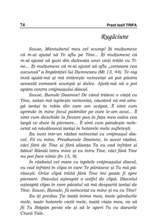 74                                         Preot Iosif TRIFA


                                       Rugãciune
     Iisuse, Mântuitorul meu cel scump! Î i mul umesc
că m-ai ajutat să Te aflu pe Tine... Î i mul umesc că
m-ai ajutat să gust din dulcea a unei vie i trăite cu Ti-
ne... Î i mul umesc că m-ai ajutat să aflu „comoara cea
ascunsă” a Împără iei lui Dumnezeu (Mt 13, 44). Te rog
însă ajută-mă şi mă întăreşte neîncetat să pot păstra
această comoară scumpă şi dulce. Ajută-mă să o pot
apăra contra vrăjmaşului diavol.
     Iisuse, Bunule Doamne! De când trăiesc o via ă cu
Tine, satan mă ispiteşte neîncetat, căutând să mă atra-
gă iarăşi în robia din care am scăpat. Îl simt cum
aprinde în mine focul patimilor pe care le-am avut... Îl
simt cum deschide la fiecare pas în fa a mea calea cea
largă ce duce la pierzare... Îl simt cum pândeşte neîn-
cetat să năvălească iarăşi în hotarele mele sufleteşti.
     Eu sunt într-un război neîncetat cu vrăjmaşul dia-
vol. Fii cu mine, Preabunule Doamne, în acest război,
căci fără de Tine şi fără alian a Ta eu cad înfrânt şi
bătut! Rămâi întru mine şi eu întru Tine, căci fără Tine
nu pot face nimic (In 15, 9).
     În războiul cel mare cu ispitele vrăjmaşului diavol,
eu cad înfrânt în clipa în care Te părăsesc şi Tu mă pă-
răseşti. Orice clipă trăită fără Tine îmi poate fi spre
pierzare. Diavolul aşteaptă o astfel de clipă. Diavolul
aşteaptă clipa în care păcatul să mă despartă iarăşi de
Tine. Iisuse, Bunule, fii neîncetat cu mine şi eu cu Tine!
     Eu î i predau ie toată inima mea, toate gândurile
mele, toate hotarele vie ii mele, toată via a mea, ca să
fii Tu Stăpân peste ele şi să le aperi Tu cu darurile
Crucii Tale.
 