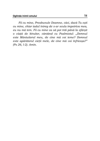 Oglinda inimii omului                                75

    Fii cu mine, Preabunule Doamne, căci, dacă Tu eşti
cu mine, chiar iadul întreg de s-ar scula împotriva mea,
eu nu mă tem. Fii cu mine ca să pot trăi până la sfârşit
o via ă de biruitor, cântând cu Psalmistul: „Domnul
este Mântuitorul meu, de cine mă voi teme? Domnul
este apărătorul vie ii mele, de cine mă voi înfricoşa?”
(Ps 26, l-2). Amin.
 