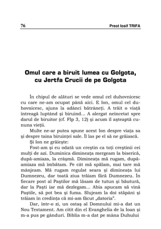 76                                          Preot Iosif TRIFA




  Omul care a biruit lumea cu Golgota,
    cu Jertfa Crucii de pe Golgota

     În chipul de alături se vede omul cel duhovnicesc
cu care ne-am ocupat până aici. E Ion, omul cel du-
hovnicesc, ajuns la adânci bătrâne i. A trăit o via ă
întreagă luptând şi biruind... A alergat neîncetat spre
darul de biruitor (cf. Flp 3, 12) şi acum îl aşteaptă cu-
nuna vie ii.
     Multe ne-ar putea spune acest Ion despre via a sa
şi despre taina biruin ei sale. Îl las pe el să ne grăiască.
     Şi Ion ne grăieşte:
     Fost-am şi eu odată un creştin ca to i creştinii cei
mul i de azi. Duminica diminea a mergeam la biserică,
după-amiaza, la crâşmă. Diminea a mă rugam, după-
amiaza mă îmbătam. Pe cât mă spălam, mai tare mă
mânjeam. Mă rugam regulat seara şi diminea a lui
Dumnezeu, dar toată ziua trăiam fără Dumnezeu. În
fiecare post al Paştilor mă lăsam de tutun şi băutură,
dar la Paşti iar mă dezlegam… Abia apucam să vină
Paştile, să pot bea şi fuma. Slujeam la doi stăpâni şi
trăiam în credin a că mi-am făcut „datoria”.
     Dar, într-o zi, un ostaş al Domnului mi-a dat un
Nou Testament. Am citit din el Evanghelia de la Ioan şi
m-a pus pe gânduri. Biblia m-a dat pe mâna Duhului
 