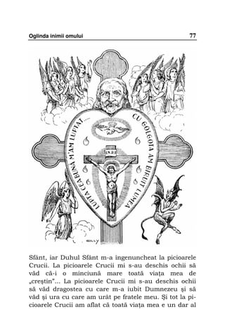Oglinda inimii omului                                77




Sfânt, iar Duhul Sfânt m-a îngenuncheat la picioarele
Crucii. La picioarele Crucii mi s-au deschis ochii să
văd că-i o minciună mare toată via a mea de
„creştin”... La picioarele Crucii mi s-au deschis ochii
să văd dragostea cu care m-a iubit Dumnezeu şi să
văd şi ura cu care am urât pe fratele meu. Şi tot la pi-
cioarele Crucii am aflat că toată via a mea e un dar al
 