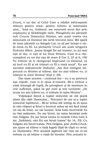 78                                           Preot Iosif TRIFA

Crucii, e un dar al Celui Care a răbdat înfricoşatele
chinuri pentru mine, pentru iubirea şi mântuirea
mea... Însă eu, ticălosul, am nesocotit acest dar prin
nepăsarea şi fărădelegile mele. Plângându-mi păcatele
sub Crucea Domnului Hristos, am auzit vestea cea
minunată că Domnul îmi iartă trecutul meu. Mă spală
de toate păcatele cu Sângele Lui, ca să pot începe o via-
 ă nouă cu El. La picioarele Crucii am auzit strigarea
Duhului Sfânt: „Ioane dragă! De azi înainte, tu nu mai
eşti al tău, ci eşti al lui Iisus Hristos, Care te-a răs-
cumpărat cu un dar aşa de mare (I Cor 3, 23 şi 6, 19)!
Tu trebuie să te răstigneşti împreună cu Domnul, ca
să învii cu El şi să trăieşti cu El o via ă nouă”. Eu am
ascultat îndemnurile Duhului: „Am fost răstignit îm-
preună cu Hristos şi trăiesc, dar nu mai trăiesc eu, ci
trăieşte în mine Hristos” (Gal 2, 20).
     Dar toate acestea – continuă Ion – nu s-au petrecut
aşa repede, cum vi le spun d-voastră. Mi-a trebuit o
via ă întreagă de luptă, de priveghere şi de înaintare în
cele sufleteşti, până să pot rosti şi trăi cuvintele: „De
acum nu mai trăiesc eu, ci trăieşte în mine Hristos”.
     Vrăjmaşul diavol a luptat neîncetat să mă poată
abate din căile Domnului... Patruzeci de ani m-a ispitit
neîncetat ispititorul... Mi-ar trebui zile întregi să vă spun
în câte chipuri şi feluri a încercat satan să mă facă iarăşi
un om de lume, un om lumesc. Însă toate încercările lui
au fost zadarnice. Eu am biruit, iar taina biruin ei mele
este Golgota. Eu am biruit lumea în numele Celui Care a
zis: „Îndrăzn i, căci Eu am biruit lumea” (In 16, 33). Cu
Golgota am biruit lumea. Prin Golgota, prin Jertfa Crucii,
am ajuns să trăiesc o via ă legată clipă de clipă cu cerul,
cu Dumnezeu. Prin această legătură îmi vine tot ce-mi
trebuie ca să trăiesc o via ă de biruitor. Prin această le-
 