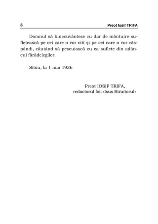 8                                            Preot Iosif TRIFA


     Domnul să binecuvânteze cu dar de mântuire su-
fletească pe cei care o vor citi şi pe cei care o vor răs-
pândi, căutând să pescuiască cu ea suflete din adân-
cul fărădelegilor.

    Sibiu, la 1 mai 1936



                                Preot IOSIF TRIFA,
                           redactorul foii «Isus Biruitorul»
 