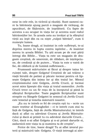 80                                         Preot Iosif TRIFA

nesc în cele rele, în viclenii şi răută i. Sunt oameni ca-
re la bătrâne e ajung parcă o magazie de vicleşug, de
apucături, de fă ărnicie, de înşelătorii. Cu fapte de
acestea s-au ocupat în via a lor şi acestea sunt rodul
bătrâne ilor lor. În şcoala asta au învă at şi la sfârşitul
vie ii au ieşit din ea ca nişte „vulpoi bătrâni”, cum îi
numeşte lumea.
     Tu, Ioane dragă, ai înaintat în cele sufleteşti, te-ai
deprins mereu în lupta contra ispitelor... Ai înaintat
mereu în şcoala Bibliei. Tu ştii acum pe de rost păr i
întregi din Biblie... Via a ta este un magazin de dra-
goste creştină, de smerenie, de răbdare, de în elepciu-
ne, de credin ă şi de putere... Via a ta este o vatră de
foc, de căldură şi de lumină sufletească...
     Frumoasă mărturisire ai făcut şi despre taina bi-
ruin ei tale, despre Golgota! Creştinii de azi trăiesc o
via ă biruită de patimi şi păcate tocmai pentru că lip-
seşte Golgota din inima lor şi din traiul lor. Miezul
creştinismului este Golgota, Jertfa Crucii, şi tocmai
acest miez lipseşte din via a şi traiul oamenilor. Jertfa
Crucii trece ca un fir roşu de la începutul şi până la
sfârşitul Scripturilor. Toate paginile Scripturilor sunt
stropite cu Sângele Golgotei în semnul că Jertfa Crucii
este temeiul şi temelia mântuirii noastre.
     „Eu nu te întreb ce fel de creştin eşti tu – scrie un
mare vestitor al Evangheliei – ci te întreb cum stai tu
fa ă de Golgota, fa ă de Jertfa Mântuitorului; te întreb
dacă ai aflat cu adevărat Crucea şi Jertfa Mântuito-
rului şi dacă ai primit tu cu adevărat darurile Crucii...
Căci, dacă n-ai aflat Golgota şi n-ai primit darurile ei,
zadarnică este via a ta şi numirea ta de creştin”.
     Ferice de tine, Ioane dragă! Tu ai aflat izvorul pu-
terii şi mântuirii tale: Golgota. O via ă întreagă ai aler-
 