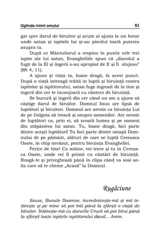 Oglinda inimii omului                                     81

gat spre darul de biruitor şi acum ai ajuns la un hotar
unde satan şi ispitele lui şi-au pierdut toată puterea
asupra ta.
     După ce Mântuitorul a respins în pustie cele trei
ispite ale lui satan, Evangheliile spun că „diavolul a
fugit de la El şi îngerii s-au apropiat de E şi Îi slujeau”
(Mt 4, 11).
     A ajuns şi via a ta, Ioane dragă, la acest punct.
După o via ă întreagă trăită în luptă şi biruin ă contra
ispitelor şi ispititorului, satan fuge îngrozit de la tine şi
îngerii din cer te înconjoară cu cântece de biruin ă.
     Se bucură şi îngerii din cer când un om a ajuns să
câştige darul de biruitor. Domnul Iisus are lipsă de
luptători şi biruitori. Domnul are nevoie ca biruin a Lui
de pe Golgota să treacă şi asupra oamenilor. Are nevoie
de luptători ca, prin ei, să scoată lumea şi pe oameni
din stăpânirea lui satan. Tu, Ioane dragă, faci parte
dintre aceşti luptători! Tu faci parte dintre ostaşii Dom-
nului de pe pământ, alături de care se luptă Cereasca
Oaste, în chip nevăzut, pentru biruin a Evangheliei.
     Ferice de tine! Ca mâine, vei trece şi tu în Cereas-
ca Oaste, unde vei fi primit cu cântări de biruin ă.
Roagă-te şi priveghează până în clipa când va sosi so-
lia care să te cheme „Acasă” la Domnul.




                                          Rugãciune
     Iisuse, Bunule Doamne, învredniceşte-mă şi mă în-
tăreşte şi pe mine să pot trăi până la sfârşit o via ă de
biruitor. Întăreşte-mă cu darurile Crucii să pot birui până
la sfârşit toate ispitele ispititorului di vol... Amin.
                                         a
 