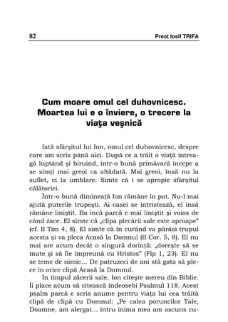 82                                         Preot Iosif TRIFA




      Cum moare omul cel duhovnicesc.
     Moartea lui e o înviere, o trecere la
                viaţa veşnică

      Iată sfârşitul lui Ion, omul cel duhovnicesc, despre
care am scris până aici. După ce a trăit o via ă întrea-
gă luptând şi biruind, într-o bună primăvară începe a
se sim i mai greoi ca altădată. Mai greoi, însă nu la
suflet, ci la umblare. Simte că i se apropie sfârşitul
călătoriei.
      Într-o bună diminea ă Ion rămâne în pat. Nu-l mai
ajută puterile trupeşti. Ai casei se întristează, el însă
rămâne liniştit. Ba încă parcă e mai liniştit şi voios de
când zace. El simte că „clipa plecării sale este aproape”
(cf. II Tim 4, 8). El simte că în curând va părăsi trupul
acesta şi va pleca Acasă la Domnul (II Cor. 5, 8). El nu
mai are acum decât o singură dorin ă: „doreşte să se
mute şi să fie împreună cu Hristos” (Flp 1, 23). El nu
se teme de nimic… De patruzeci de ani stă gata să ple-
ce în orice clipă Acasă la Domnul.
      În timpul zăcerii sale, Ion citeşte mereu din Biblie.
Îi place acum să citească îndeosebi Psalmul 118. Acest
psalm parcă e scris anume pentru via a lui cea trăită
clipă de clipă cu Domnul: „Pe calea poruncilor Tale,
Doamne, am alergat... întru inima mea am ascuns cu-
 