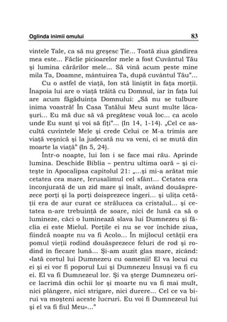 Oglinda inimii omului                                   83

vintele Tale, ca să nu greşesc ie... Toată ziua gândirea
mea este... Făclie picioarelor mele a fost Cuvântul Tău
şi lumina cărărilor mele... Să vină acum peste mine
mila Ta, Doamne, mântuirea Ta, după cuvântul Tău”...
     Cu o astfel de via ă, Ion stă liniştit în fa a mor ii.
Înapoia lui are o via ă trăită cu Domnul, iar în fa a lui
are acum făgăduin a Domnului: „Să nu se tulbure
inima voastră! În Casa Tatălui Meu sunt multe lăca-
şuri... Eu mă duc să vă pregătesc vouă loc... ca acolo
unde Eu sunt şi voi să fi i”... (In 14, 1-14). „Cel ce as-
cultă cuvintele Mele şi crede Celui ce M-a trimis are
via ă veşnică şi la judecată nu va veni, ci se mută din
moarte la via ă” (In 5, 24).
     Într-o noapte, lui Ion i se face mai rău. Aprinde
lumina. Deschide Biblia – pentru ultima oară – şi ci-
teşte în Apocalipsa capitolul 21: „...şi mi-a arătat mie
cetatea cea mare, Ierusalimul cel sfânt... Cetatea era
înconjurată de un zid mare şi înalt, având douăspre-
zece por i şi la por i doisprezece îngeri... şi uli a cetă-
 ii era de aur curat ce strălucea ca cristalul... şi ce-
tatea n-are trebuin ă de soare, nici de lună ca să o
lumineze, căci o luminează slava lui Dumnezeu şi fă-
clia ei este Mielul. Por ile ei nu se vor închide ziua,
fiindcă noapte nu va fi Acolo... În mijlocul cetă ii era
pomul vie ii rodind douăsprezece feluri de rod şi ro-
dind în fiecare lună… Şi-am auzit glas mare, zicând:
«Iată cortul lui Dumnezeu cu oamenii! El va locui cu
ei şi ei vor fi poporul Lui şi Dumnezeu Însuşi va fi cu
ei. El va fi Dumnezeul lor. Şi va şterge Dumnezeu ori-
ce lacrimă din ochii lor şi moarte nu va fi mai mult,
nici plângere, nici strigare, nici durere... Cel ce va bi-
rui va moşteni aceste lucruri. Eu voi fi Dumnezeul lui
şi el va fi fiul Meu»...”
 