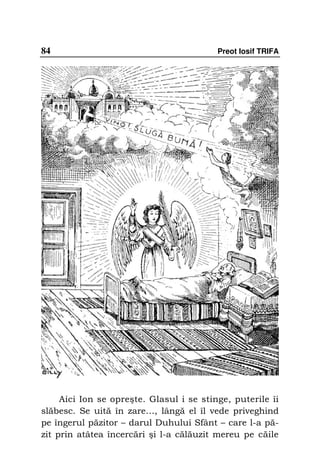 84                                        Preot Iosif TRIFA




     Aici Ion se opreşte. Glasul i se stinge, puterile îi
slăbesc. Se uită în zare…, lângă el îl vede priveghind
pe îngerul păzitor – darul Duhului Sfânt – care l-a pă-
zit prin atâtea încercări şi l-a călăuzit mereu pe căile
 