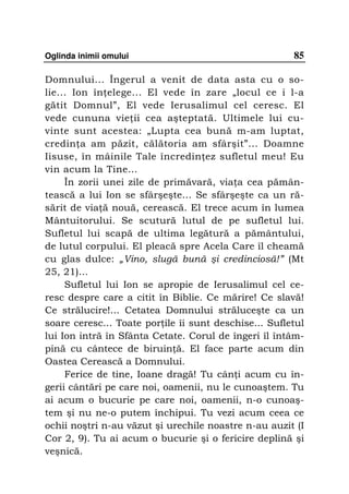 Oglinda inimii omului                                  85

Domnului... Îngerul a venit de data asta cu o so-
lie... Ion în elege... El vede în zare „locul ce i l-a
gătit Domnul”, El vede Ierusalimul cel ceresc. El
vede cununa vie ii cea aşteptată. Ultimele lui cu-
vinte sunt acestea: „Lupta cea bună m-am luptat,
credin a am păzit, călătoria am sfârşit”... Doamne
Iisuse, în mâinile Tale încredin ez sufletul meu! Eu
vin acum la Tine…
     În zorii unei zile de primăvară, via a cea pămân-
tească a lui Ion se sfârşeşte... Se sfârşeşte ca un ră-
sărit de via ă nouă, cerească. El trece acum în lumea
Mântuitorului. Se scutură lutul de pe sufletul lui.
Sufletul lui scapă de ultima legătură a pământului,
de lutul corpului. El pleacă spre Acela Care îl cheamă
cu glas dulce: „Vino, slugă bună şi credinciosă!” (Mt
25, 21)...
     Sufletul lui Ion se apropie de Ierusalimul cel ce-
resc despre care a citit în Biblie. Ce mărire! Ce slavă!
Ce strălucire!... Cetatea Domnului străluceşte ca un
soare ceresc... Toate por ile îi sunt deschise... Sufletul
lui Ion intră în Sfânta Cetate. Corul de îngeri îl întâm-
pină cu cântece de biruin ă. El face parte acum din
Oastea Cerească a Domnului.
     Ferice de tine, Ioane dragă! Tu cân i acum cu în-
gerii cântări pe care noi, oamenii, nu le cunoaştem. Tu
ai acum o bucurie pe care noi, oamenii, n-o cunoaş-
tem şi nu ne-o putem închipui. Tu vezi acum ceea ce
ochii noştri n-au văzut şi urechile noastre n-au auzit (I
Cor 2, 9). Tu ai acum o bucurie şi o fericire deplină şi
veşnică.
 