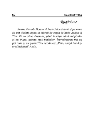 86                                        Preot Iosif TRIFA


                                       Rugãciune
    Iisuse, Bunule Doamne! Învredniceşte-mă şi pe mine
să pot înainta până la sfârşit pe calea ce duce Acasă la
Tine. Fii cu mine, Doamne, până în clipa când voi părăsi
şi eu trupul acesta mult-pătimitor. Învredniceşte-mă să
pot auzi şi eu glasul Tău cel dulce: „Vino, slugă bună şi
credincioasă” Amin.
 