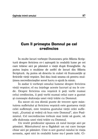Oglinda inimii omului                                    87




       Cum îl primeşte Domnul pe cel
                 credincios

     În multe locuri vorbeşte Dumnezeu prin Sfânta Scrip-
tură despre fericirea ce-i aşteaptă în cealaltă lume pe cei
care trăiesc aici pe pământ o via ă după Evanghelie. Aş
putea înşira o mul ime de astfel de locuri din Sfânta
Scriptură. Aş putea să descriu în culori vii frumuse ile şi
fericirile vie ii veşnice. Îmi dau însă seama că pentru mul-
 imea necredincioşilor acest lucru n-ajută la nimic.
     În zadar îi vorbeşti omului lumesc despre fericirea
vie ii veşnice; el nu în elege aceste lucruri şi nu le cre-
de. Despre fericirea cea veşnică îi po i vorbi numai
celui credincios, îi po i vorbi numai celui care a gustat
şi cunoaşte dulcea a unei vie i trăite cu Domnul.
     Eu socot că cea dintâi punte de trecere spre mân-
tuirea sufletului şi fericirea veşnică este gustarea vie ii
celei sufleteşti, este trezirea gustului vie ii celei sufle-
teşti. „Gusta i şi vede i că bun este Domnul”, zice Psal-
mistul. Cel necredincios trebuie mai întâi să guste, să
afle dulcea a unei vie i trăite cu Domnul.
     Un vestit predicator spunea că raiul începe aici pe
pământ. Mântuitorul ne-a făgăduit un rai care începe
chiar aici pe pământ. Cine n-are gustul raiului în via a
aceasta, apoi nici în cealaltă lume nu-l poate iubi. Ci-
 