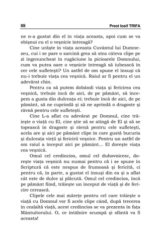 88                                          Preot Iosif TRIFA

ne n-a gustat din el în via a aceasta, apoi cum se va
obişnui cu el o veşnicie întreagă?
     Cine urăşte în via a aceasta Cuvântul lui Dumne-
zeu, cui i se pare o sarcină grea să stea câteva clipe pe
zi îngenuncheat în rugăciune la picioarele Domnului,
cum va putea oare o veşnicie întreagă să iubească în
cer cele sufleteşti? Un astfel de om spune el însuşi că
nu-i trebuie via a cea veşnică. Raiul ar fi pentru el un
adevărat chin.
     Pentru ca să putem dobândi via a şi fericirea cea
veşnică, trebuie încă de aici, de pe pământ, să înce-
pem a gusta din dulcea a ei; trebuie încă de aici, de pe
pământ, să ne cuprindă şi să ne aprindă o dragoste şi
râvnă pentru cele sufleteşti.
     Cine L-a aflat cu adevărat pe Domnul, cine tră-
ieşte o via ă cu El, cine ştie să se atingă de El şi să se
topească în dragoste şi râvnă pentru cele sufleteşti,
acela are şi aici pe pământ clipe în care gustă bucuria
şi dulcea a vie ii şi fericirii veşnice. Pentru un astfel de
om raiul a început aici pe pământ... El doreşte via a
cea veşnică.
     Omul cel credincios, omul cel duhovnicesc, do-
reşte via a veşnică nu numai pentru că i se spune în
Scriptură că este nespus de frumoasă şi fericită, ci
pentru că, în parte, a gustat el însuşi din ea şi a aflat
cât este de dulce şi plăcută. Omul cel credincios, încă
pe pământ fiind, trăieşte un început de via ă şi de feri-
cire cerească.
     Clipele cele mai măre e pentru cel care trăieşte o
via ă cu Domnul vor fi acele clipe când, după trecerea
în cealaltă via ă, acest credincios se va prezenta în fa a
Mântuitorului. O, ce întâlnire scumpă şi sfântă va fi
aceasta!
 