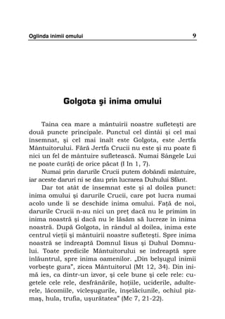 Oglinda inimii omului                                    9




             Golgota şi inima omului

     Taina cea mare a mântuirii noastre sufleteşti are
două puncte principale. Punctul cel dintâi şi cel mai
însemnat, şi cel mai înalt este Golgota, este Jertfa
Mântuitorului. Fără Jertfa Crucii nu este şi nu poate fi
nici un fel de mântuire sufletească. Numai Sângele Lui
ne poate cură i de orice păcat (I In 1, 7).
     Numai prin darurile Crucii putem dobândi mântuire,
iar aceste daruri ni se dau prin lucrarea Duhului Sfânt.
     Dar tot atât de însemnat este şi al doilea punct:
inima omului şi darurile Crucii, care pot lucra numai
acolo unde li se deschide inima omului. Fa ă de noi,
darurile Crucii n-au nici un pre dacă nu le primim în
inima noastră şi dacă nu le lăsăm să lucreze în inima
noastră. După Golgota, în rândul al doilea, inima este
centrul vie ii şi mântuirii noastre sufleteşti. Spre inima
noastră se îndreaptă Domnul Iisus şi Duhul Domnu-
lui. Toate predicile Mântuitorului se îndreaptă spre
înlăuntrul, spre inima oamenilor. „Din belşugul inimii
vorbeşte gura”, zicea Mântuitorul (Mt 12, 34). Din ini-
mă ies, ca dintr-un izvor, şi cele bune şi cele rele: cu-
getele cele rele, desfrânările, ho iile, uciderile, adulte-
rele, lăcomiile, vicleşugurile, înşelăciunile, ochiul piz-
maş, hula, trufia, uşurătatea” (Mc 7, 21-22).
 